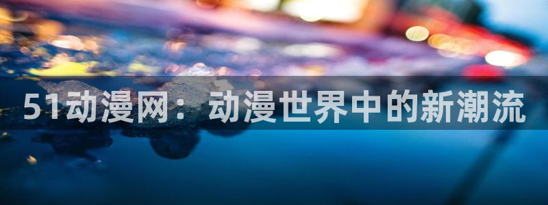 动漫屋下载安装：51动漫网：动漫世界中的新潮流